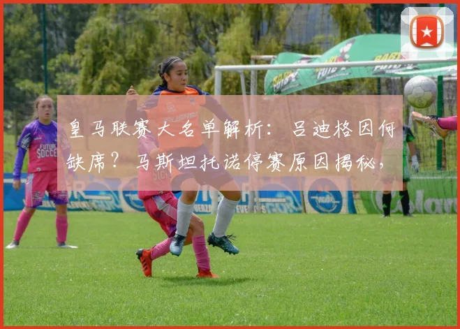 皇马联赛大名单解析：吕迪格因何缺席？马斯坦托诺停赛原因揭秘，新人福特亚能否迎来首秀机会？