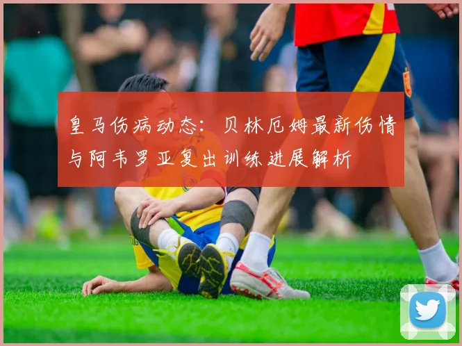 皇马伤病动态：贝林厄姆最新伤情与阿韦罗亚复出训练进展解析