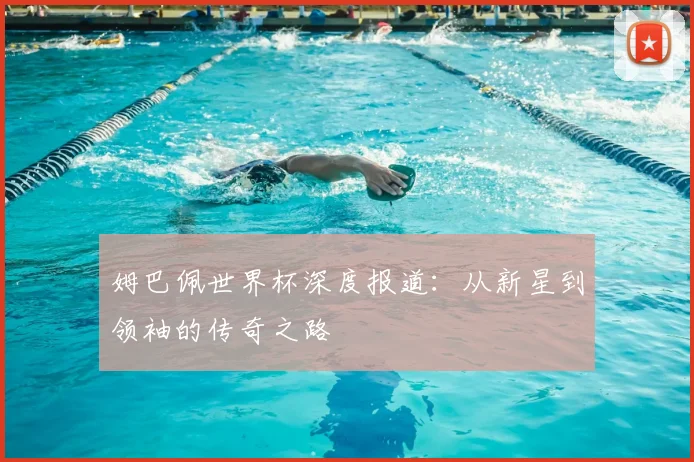 姆巴佩世界杯深度报道：从新星到领袖的传奇之路