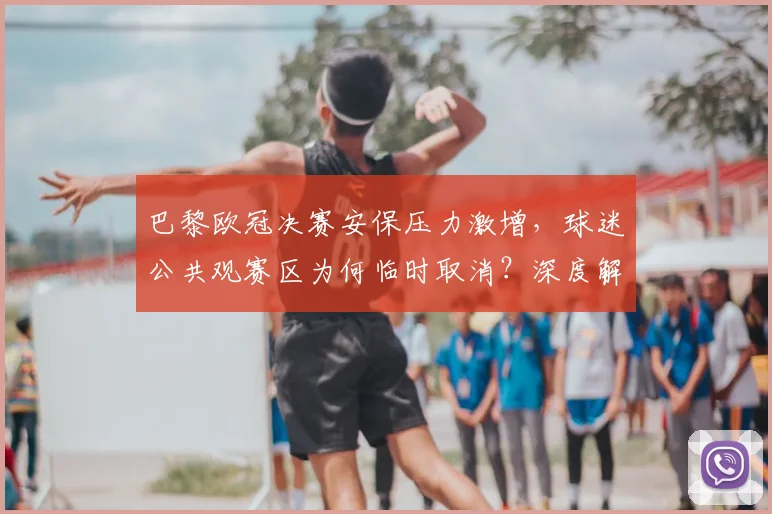 巴黎欧冠决赛安保压力激增,球迷公共观赛区为何临时取消?深度解析