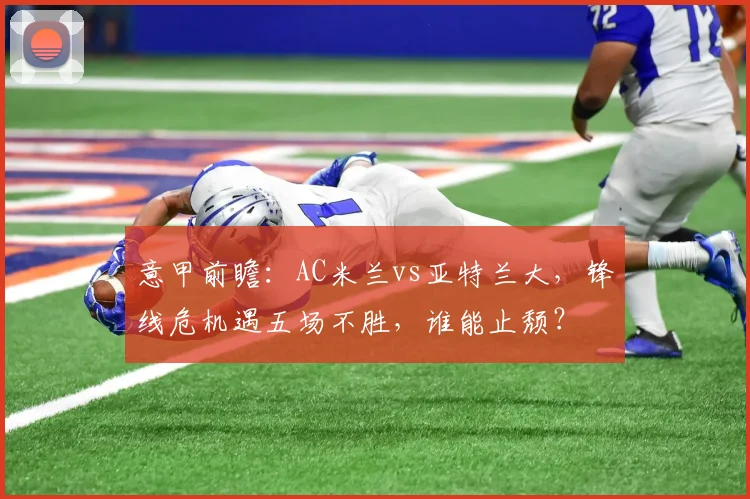 意甲前瞻：AC米兰vs亚特兰大，锋线危机遇五场不胜，谁能止颓？