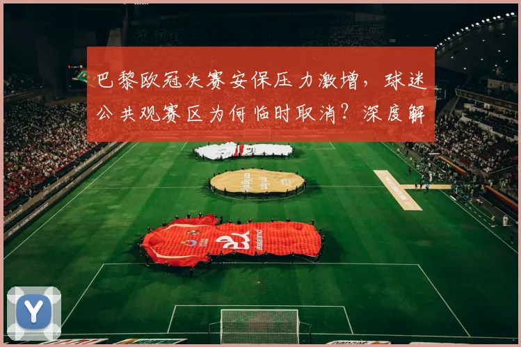 巴黎欧冠决赛安保压力激增，球迷公共观赛区为何临时取消？深度解析