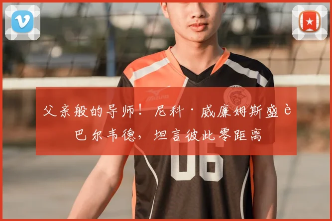 父亲般的导师！尼科·威廉姆斯盛赞巴尔韦德，坦言彼此零距离