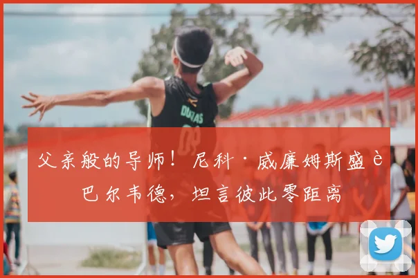 父亲般的导师!尼科·威廉姆斯盛赞巴尔韦德,坦言彼此零距离