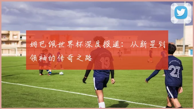 姆巴佩世界杯深度报道:从新星到领袖的传奇之路