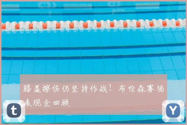 膝盖擦伤仍坚持作战！布伦森赛场表现全回顾