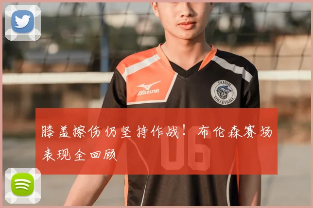 膝盖擦伤仍坚持作战!布伦森赛场表现全回顾