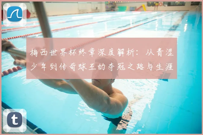 梅西世界杯终章深度解析：从青涩少年到传奇球王的夺冠之路与生涯意义